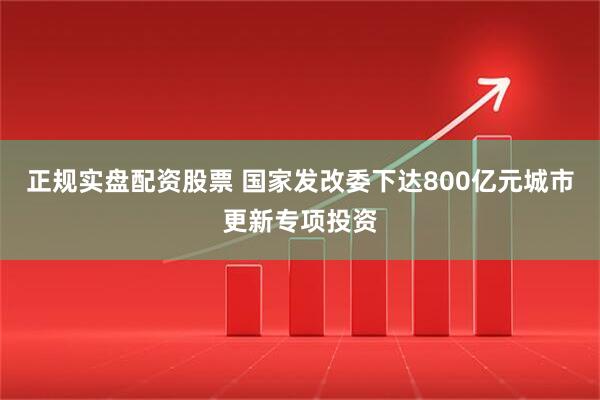 正规实盘配资股票 国家发改委下达800亿元城市更新专项投资