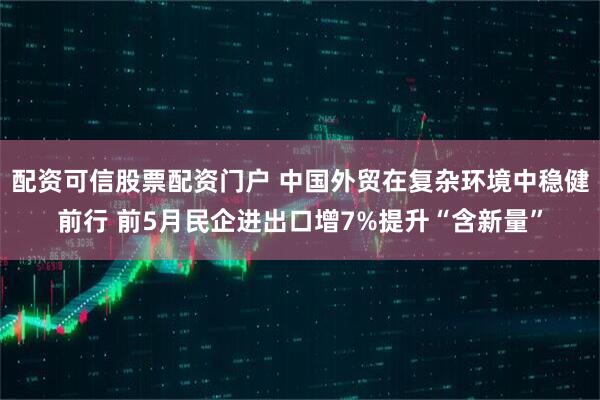 配资可信股票配资门户 中国外贸在复杂环境中稳健前行 前5月民企进出口增7%提升“含新量”