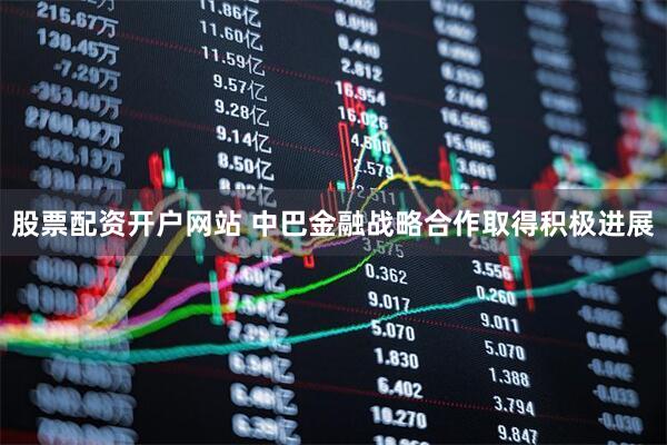 股票配资开户网站 中巴金融战略合作取得积极进展