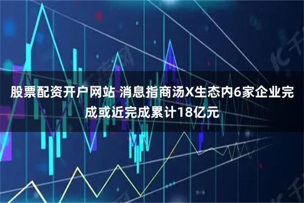 股票配资开户网站 消息指商汤X生态内6家企业完成或近完成累计18亿元