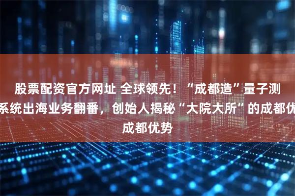 股票配资官方网址 全球领先！“成都造”量子测控系统出海业务翻番，创始人揭秘“大院大所”的成都优势