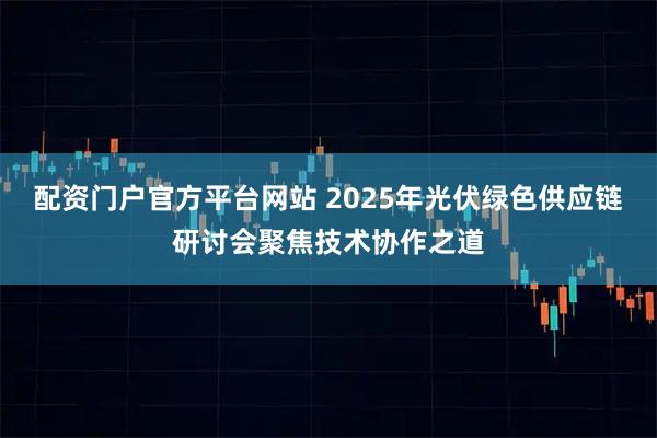 配资门户官方平台网站 2025年光伏绿色供应链研讨会聚焦技术协作之道