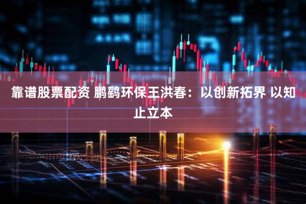 靠谱股票配资 鹏鹞环保王洪春：以创新拓界 以知止立本