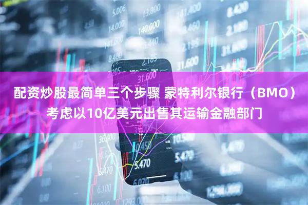 配资炒股最简单三个步骤 蒙特利尔银行（BMO）考虑以10亿美元出售其运输金融部门