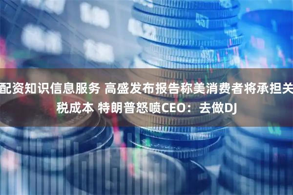 配资知识信息服务 高盛发布报告称美消费者将承担关税成本 特朗普怒喷CEO：去做DJ
