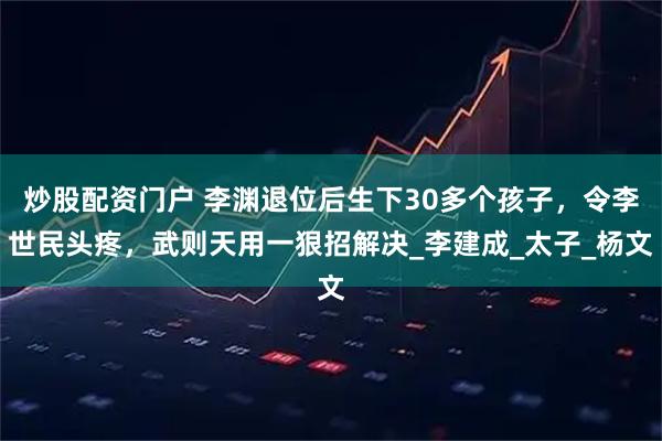 炒股配资门户 李渊退位后生下30多个孩子，令李世民头疼，武则天用一狠招解决_李建成_太子_杨文