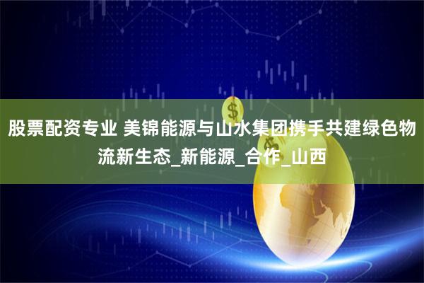 股票配资专业 美锦能源与山水集团携手共建绿色物流新生态_新能源_合作_山西