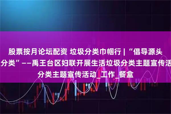 股票按月论坛配资 垃圾分类巾帼行 | “倡导源头减量 落实垃圾分类”——禹王台区妇联开展生活垃圾分类主题宣传活动_工作_餐盒