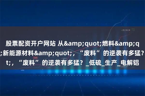 股票配资开户网站 从&quot;燃料&quot;到&quot;新能源材料&quot;，“废料” 的逆袭有多猛？_低硫_生产_电解铝