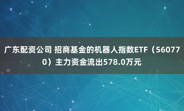 广东配资公司 招商基金的机器人指数ETF（560770）主力资金流出578.0万元