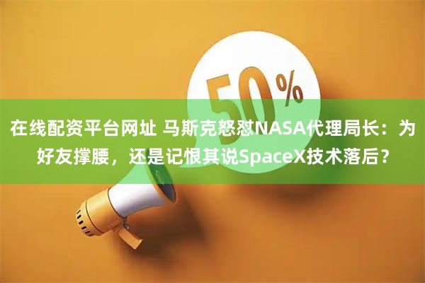 在线配资平台网址 马斯克怒怼NASA代理局长：为好友撑腰，还是记恨其说SpaceX技术落后？