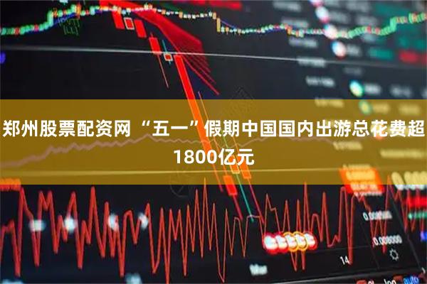 郑州股票配资网 “五一”假期中国国内出游总花费超1800亿元