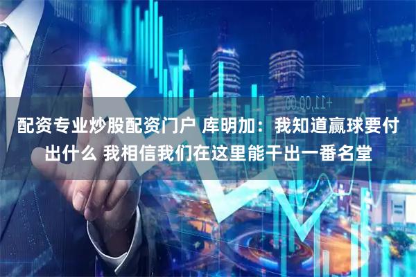 配资专业炒股配资门户 库明加：我知道赢球要付出什么 我相信我们在这里能干出一番名堂