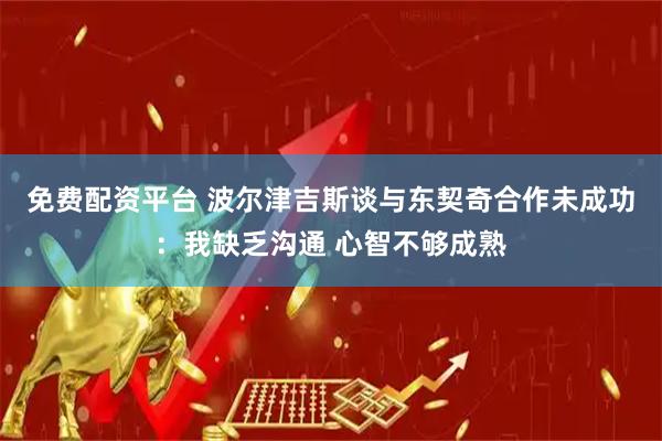 免费配资平台 波尔津吉斯谈与东契奇合作未成功：我缺乏沟通 心智不够成熟